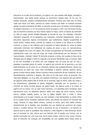 90
estuviera en lo alto de la escalera y le dijera a él, que estaba allá abajo, cansado y
trasnochado, que podía pasar porque su dormitorio estaba listo. Oí mi voz. Yo
estaba tranquilo, estaba completamente tranquilo. Parecía que todo eso no tenía
nada que hacer con Bobi, parecía en cierta manera que Bobi no hubiera existido
jamás, la parte dramática de Bobi, su porción animal que a él tantas contrariedades
le estaba trayendo y a mí me producía tanta amargura inútil. Una hermosa herida,
dijo el teniente echando sus dos manos sobre la mesa, como si tratara de extender
en ella el mapa donde estaba dibujada la herida de que me hablaba. ¿Herida?
¿Dónde?, pregunté. En la garganta, por supuesto, contestó alegremente, como si
estuviera siguiendo alguna conversación que hubiéramos dejado suspendida la
noche antes, meses antes, cuando yo viajara a La Calera y Los Vilos en el último
invierno, o como si me indicara que la apuesta la había ganado él, como lo había
vaticinado mientras nos bebíamos las copitas de pisco y que, en consecuencia,
debía pagarle los cinco mil pesos. Me miraba arrugándose de felicidad, poniéndose
súbitamente viejo, con cara de vieja, de mujer embrutecida por los abortos y las
trasnochadas. ¿Herido? ¿Bobi? El teniente empezó a reírse, dio vueltas la llave de la
lámpara que se apagó y echó en seguida una gruesa llamarada roja y humosa, bajó
la luz con suavidad y se atoró con una delgada risa, se puso de pie, se reía y
paseaba a grandes pasos el cuarto, se agarró del cinturón de la guerrera y se reía
balanceándose en él como en un columpio, bonita risa verdaderamente, afuera los
carabineros se reían con unas risas humilladas y pobres, pobres, pobres, decía,
ganan mucha menos plata, tienen muchas menos ocasiones de ser violentos, de ser
decididamente violentos y alegres. Me volví en la silla para mirar al teniente. Era
más bien delgado, no muy alto, con aspecto enfermizo, con aspecto del que dentro
de algunos años estará allá al fondo de la avenida, bajo la tierra, bajo las rosas y
los crisantemos, aplastado el pecho delgadito, sofocado por la guerrera y el
cinturón de tierra, furioso porque no podrá toser. Se detuvo junto a la mesa, la
agarró con su mano, con su sola mano derecha, y la apretaba para romperla, para
significarme que, no obstante parecer débil, era capaz de tener fuerza, mucha
fuerza, estaba callado ahora, la risa lo había dejado solo y triste y como
abandonado y en la peor miseria, se veía verdoso y mal alimentado, sí, estos niños
de la ciudad nunca tomaban bastante leche, eso decían los diarios en tiempos del
ciego, Horacio el ciego bebía whisky, conocía la leche, pero sólo bebía whisky,
directamente de la botella, que apretaba con sus dientes de carnicero de orejas
cortas y mirada lúbrica. Me invitó a ponerme de pie el teniente y al hacerlo yo
parecía que la sala se quedaba más solitaria y más lúgubre y más temerosa ahora
que el teniente no reía, ahora que nos íbamos, por el pasillo nos fuimos, por el
pasillo iluminado por una luna que corría entre nubes, miré la luna, quise mirarla,
pero el teniente me empujó con brutalidad, de una patada abrió hasta atrás la
 