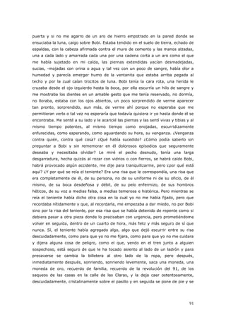 91
puerta y si no me agarro de un aro de hierro empotrado en la pared donde se
ensuciaba la luna, caigo sobre Bobi. Estaba tendido en el suelo de tierra, echado de
espaldas, con la cabeza afirmada contra el muro de cemento y las manos alzadas,
una a cada lado y amarrada cada una por una cadena corta a un aro como el que
me había sujetado en mi caída, las piernas extendidas yacían desmadejadas,
sucias, -mojadas con orina o agua y tal vez con un poco de sangre, había olor a
humedad y parecía emerger humo de la ventanita que estaba arriba pegada al
techo y por la cual caían trocitos de luna. Bobi tenía la cara rota, una herida le
cruzaba desde el ojo izquierdo hasta la boca, por ella escurría un hilo de sangre y
me mostraba los dientes en un amable gesto que me tenía reservado, no dormía,
no lloraba, estaba con los ojos abiertos, un poco sorprendido de verme aparecer
tan pronto, sorprendido, aun más, de verme ahí porque no esperaba que me
permitieran verlo o tal vez no esperaría que todavía quisiera ir yo hasta donde él se
encontraba. Me senté a su lado y le acaricié las piernas y las sentí vivas y tibias y al
mismo tiempo potentes, al mismo tiempo como enojadas, escurridizamente
enfurecidas, como esperando, como aguardando su hora, su venganza. ¿Venganza
contra quién, contra qué cosa? ¿Qué había sucedido? ¿Cómo podía saberlo sin
preguntar a Bobi y sin rememorar en él dolorosos episodios que seguramente
deseaba y necesitaba olvidar? Le miré el pecho desnudo, tenía una larga
desgarradura, hecha quizás al rozar con vidrios o con fierros, se habrá caído Bobi,
habrá provocado algún accidente, me dije para tranquilizarme, pero ¿por qué está
aquí? ¿Y por qué se reía el teniente? Era una risa que le correspondía, una risa que
era completamente de él, de su persona, no de su uniforme ni de su oficio, de él
mismo, de su boca desdeñosa y débil, de su pelo enfermizo, de sus hombros
héticos, de su voz a medias falsa, a medias temerosa e histérica. Pero mientras se
reía el teniente había dicho otra cosa en la cual yo no me había fijado, pero que
recordaba nítidamente y que, al recordarla, me empezaba a dar miedo, no por Bobi
sino por la risa del teniente, por esa risa que se había detenido de repente como si
debiera pasar a otra pieza donde lo precisaban con urgencia, pero prometiéndome
volver en seguida, dentro de un cuarto de hora, más feliz y más seguro de sí que
nunca. Sí, el teniente había agregado algo, algo que dejó escurrir entre su risa
descuidadamente, como para que yo no me fijara, como para que yo no me cuidara
y dijera alguna cosa de peligro, como el que, yendo en el tren junto a alguien
sospechoso, está seguro de que le ha tocado asiento al lado de un ladrón y para
precaverse se cambia la billetera al otro lado de la ropa, pero después,
inmediatamente después, sonriendo, sonriendo levemente, saca una moneda, una
moneda de oro, recuerdo de familia, recuerdo de la revolución del 91, de los
saqueos de las casas en la calle de las Claras, y la deja caer ostentosamente,
descuidadamente, cristalinamente sobre el pasillo y en seguida se pone de pie y se
 