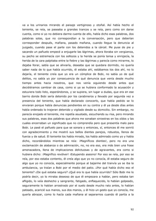 92
va a los urinarios mirando el paisaje vertiginoso y otoñal. Así había hecho el
teniente, se reía, se paseaba a grandes trancos y se reía, pero como sin darse
cuenta, como si yo no debiera darme cuenta de ello, había dicho esas palabras, dos
palabras solas, que no correspondían a la conversación, pero que deberían
corresponder después, mañana, pasado mañana, cuando llegue la denuncia al
juzgado, cuando pase el parte con los detenidos a la cárcel. Me puse de pie y
sacando un pañuelo empecé a enjugarle las lágrimas, ahora lloraba sin vergüenza,
su pecho se estremecía con los sollozos y la herida se ponía tensa y enrojecía, la
herida de la cara palpitaba entre la fiebre y las lágrimas y parecía como mirarme, lo
dejaba llorar, sabía que se aliviaría, deseaba que se quedara dormido, no quería
saber nada de lo que había ocurrido, él estaba ahí, estábamos los dos ahí, no lo
dejaría, el teniente creía que yo era un cómplice de Bobi, no sabía yo de qué
delitos, no sabía yo por consecuencia de qué denuncia que venía desde mucho
tiempo antes hacia nosotros, que nos venía siguiendo desde antes que
decidiéramos cambiar de casa, como si ya se hubiera conformado la acusación y
estuviera todo listo, esperándonos, y se supiera, sin lugar a dudas, que era en ese
barrio donde Bobi sería detenido por los carabineros y llevado por segunda vez a
presencia del teniente, que había declarado conocerlo, que había pedido se lo
enviaran porque había denuncias pendientes en su contra y él ya desde días antes
había ordenado lo trajeran detenido y vigilado desde su domicilio. Sin embargo, no
parecía enojado el teniente, me repetía asustado, escuchando su risa, pero mirando
sus palabras, esas dos palabras que ahora me sonaban siniestras en los oídos y las
cuales encerraban un significado que no comprendía pero que presentía malo para
Bobi. Le pasé el pañuelo para que se sonara y entonces, sí, entonces él me sonrió
con agradecimiento y me mostró sus bellos dientes parejos, robustos, llenos de
fuerza y de salud. El teniente los había mirado, los había admirado como yo y había
dicho, recordándolos mientras se reía: ¡Magníficos dientes!, pero no era una
exclamación de alabanza o de admiración, no, no era eso, era más bien una frase
amenazadora, llena de implicaciones delictuosas y de agravantes, era como si
hubiera dicho: ¡Magnífico revólver! ¡Estupendo asesino! Por eso se reía, por eso se
reía, por eso estaba contento, él creía algo que yo no conocía, él estaba seguro de
algo que yo no conocía, especialmente porque al bajarme del tranvía ya se iba la
ambulancia, ya traían a Bobi por el medio del patio. ¿Por qué había dicho eso el
teniente? ¿De qué estaba seguro? ¿Qué era lo que había ocurrido? Sólo Bobi me lo
podría decir, yo lo miraba deseoso de que él empezara a hablar, pero estaba tan
afligido, lo veía deshecho y sangrante, fatigado, enflaquecido, lo habían golpeado,
seguramente lo habían arrastrado por el suelo desde mucho rato antes, lo habían
pateado, acaricié sus manos, sus dos manos, y él hizo un gesto que yo conocía, me
quería abrazar, como lo hacía cada mañana al separarnos cuando él partía a la
 