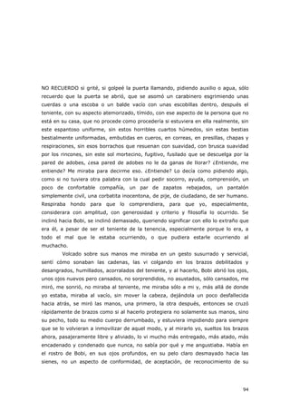 94
NO RECUERDO si grité, si golpeé la puerta llamando, pidiendo auxilio o agua, sólo
recuerdo que la puerta se abrió, que se asomó un carabinero esgrimiendo unas
cuerdas o una escoba o un balde vacío con unas escobillas dentro, después el
teniente, con su aspecto atemorizado, tímido, con ese aspecto de la persona que no
está en su casa, que no procede como procedería si estuviera en ella realmente, sin
este espantoso uniforme, sin estos horribles cuartos húmedos, sin estas bestias
bestialmente uniformadas, embutidas en cueros, en correas, en presillas, chapas y
respiraciones, sin esos borrachos que resuenan con suavidad, con brusca suavidad
por los rincones, sin este sol mortecino, fugitivo, fusilado que se descuelga por la
pared de adobes, ¿esa pared de adobes no le da ganas de llorar? ¿Entiende, me
entiende? Me miraba para decirme eso. ¿Entiende? Lo decía como pidiendo algo,
como si no tuviera otra palabra con la cual pedir socorro, ayuda, comprensión, un
poco de confortable compañía, un par de zapatos rebajados, un pantalón
simplemente civil, una corbatita inocentona, de pije, de ciudadano, de ser humano.
Respiraba hondo para que lo comprendiera, para que yo, especialmente,
considerara con amplitud, con generosidad y criterio y filosofía lo ocurrido. Se
inclinó hacia Bobi, se inclinó demasiado, queriendo significar con ello lo extraño que
era él, a pesar de ser el teniente de la tenencia, especialmente porque lo era, a
todo el mal que le estaba ocurriendo, o que pudiera estarle ocurriendo al
muchacho.
Volcado sobre sus manos me miraba en un gesto susurrado y servicial,
sentí cómo sonaban las cadenas, las vi colgando en los brazos debilitados y
desangrados, humillados, acorralados del teniente, y al hacerlo, Bobi abrió los ojos,
unos ojos nuevos pero cansados, no sorprendidos, no asustados, sólo cansados, me
miró, me sonrió, no miraba al teniente, me miraba sólo a mi y, más allá de donde
yo estaba, miraba al vacío, sin mover la cabeza, dejándola un poco desfallecida
hacia atrás, se miró las manos, una primero, la otra después, entonces se cruzó
rápidamente de brazos como si al hacerlo protegiera no solamente sus manos, sino
su pecho, todo su medio cuerpo derrumbado, y estuviera impidiendo para siempre
que se lo volvieran a inmovilizar de aquel modo, y al mirarlo yo, sueltos los brazos
ahora, pasajeramente libre y aliviado, lo vi mucho más entregado, más atado, más
encadenado y condenado que nunca, no sabía por qué y me angustiaba. Había en
el rostro de Bobi, en sus ojos profundos, en su pelo claro desmayado hacia las
sienes, no un aspecto de conformidad, de aceptación, de reconocimiento de su
 