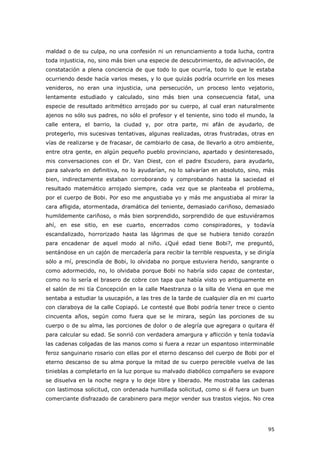 95
maldad o de su culpa, no una confesión ni un renunciamiento a toda lucha, contra
toda injusticia, no, sino más bien una especie de descubrimiento, de adivinación, de
constatación a plena conciencia de que todo lo que ocurría, todo lo que le estaba
ocurriendo desde hacía varios meses, y lo que quizás podría ocurrirle en los meses
venideros, no eran una injusticia, una persecución, un proceso lento vejatorio,
lentamente estudiado y calculado, sino más bien una consecuencia fatal, una
especie de resultado aritmético arrojado por su cuerpo, al cual eran naturalmente
ajenos no sólo sus padres, no sólo el profesor y el teniente, sino todo el mundo, la
calle entera, el barrio, la ciudad y, por otra parte, mi afán de ayudarlo, de
protegerlo, mis sucesivas tentativas, algunas realizadas, otras frustradas, otras en
vías de realizarse y de fracasar, de cambiarlo de casa, de llevarlo a otro ambiente,
entre otra gente, en algún pequeño pueblo provinciano, apartado y desinteresado,
mis conversaciones con el Dr. Van Diest, con el padre Escudero, para ayudarlo,
para salvarlo en definitiva, no lo ayudarían, no lo salvarían en absoluto, sino, más
bien, indirectamente estaban corroborando y comprobando hasta la saciedad el
resultado matemático arrojado siempre, cada vez que se planteaba el problema,
por el cuerpo de Bobi. Por eso me angustiaba yo y más me angustiaba al mirar la
cara afligida, atormentada, dramática del teniente, demasiado cariñoso, demasiado
humildemente cariñoso, o más bien sorprendido, sorprendido de que estuviéramos
ahí, en ese sitio, en ese cuarto, encerrados como conspiradores, y todavía
escandalizado, horrorizado hasta las lágrimas de que se hubiera tenido corazón
para encadenar de aquel modo al niño. ¿Qué edad tiene Bobi?, me preguntó,
sentándose en un cajón de mercadería para recibir la terrible respuesta, y se dirigía
sólo a mí, prescindía de Bobi, lo olvidaba no porque estuviera herido, sangrante o
como adormecido, no, lo olvidaba porque Bobi no habría sido capaz de contestar,
como no lo sería el brasero de cobre con tapa que había visto yo antiguamente en
el salón de mi tía Concepción en la calle Maestranza o la silla de Viena en que me
sentaba a estudiar la usucapión, a las tres de la tarde de cualquier día en mi cuarto
con claraboya de la calle Copiapó. Le contesté que Bobi podría tener trece o ciento
cincuenta años, según como fuera que se le mirara, según las porciones de su
cuerpo o de su alma, las porciones de dolor o de alegría que agregara o quitara él
para calcular su edad. Se sonrió con verdadera amargura y aflicción y tenía todavía
las cadenas colgadas de las manos como si fuera a rezar un espantoso interminable
feroz sanguinario rosario con ellas por el eterno descanso del cuerpo de Bobi por el
eterno descanso de su alma porque la mitad de su cuerpo perecible vuelva de las
tinieblas a completarlo en la luz porque su malvado diabólico compañero se evapore
se disuelva en la noche negra y lo deje libre y liberado. Me mostraba las cadenas
con lastimosa solicitud, con ordenada humillada solicitud, como si él fuera un buen
comerciante disfrazado de carabinero para mejor vender sus trastos viejos. No crea
 