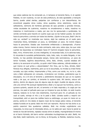 96
que estas cadenas las he comprado yo, ni tampoco el teniente Neira, ni el capitán
Poblete, no son nuestras, no son de esta prefectura, de este agradable y tranquilo
barrio, puede usted olerlas, palparlas con confianza y con desconfianza, les
encontrará pegados otros ruidos, otros quejidos, otros estertores, voces de
salteadores, clamores de hembras gloriosas de ojos grandes y grandes trenzas,
risitas asustadas de cuatreros, nosotros no encadenamos a nadie, nosotros no
matamos ni martirizamos a nadie, por eso me he apresurado a quitárselas, he
venido corriendo para hacerlo en cuanto supe que se las habían puesto. Se sonrió
hacia la penumbra y sonreía con todos los dientes. ¿Quién te las puso, Bobi? ¿No he
sido yo, verdad? Le mostraba sus manos, dejó las cadenas en el suelo para
mostrarlas libres, temblaban un poco, sí, temblaban un poco. Se inclinó trágico
hacia la penumbra. Estaba casi levemente enfebrecido o desesperado. ¿Fueron
estas manos, fueron manos de esta comisaría, esta cara, estos ojos, los que viste
cuando las bayonetas se inclinaban hacia ti? Caminó enojado hacia la penumbra.
Bobi, mira, mírame bien, tú eres inteligente, tú recuerdas todo, tú lo adivinas todo,
tú recuerdas lo sucedido perfectamente, todo, todo, iodo, no estás fatigado, ni tan
herido, no has perdido demasiada sangre, tienes sólo somnolencia, un poco de
temor fundado, legítima desconfianza, dime, Bobi, dímelo, cuando estabas ahí
dentro y te acercaron el cuchillo, ¿a quién viste? Estas cadenas, ¿dónde estaban, en
qué manos en qué gritos y obscenidades? ¡Por Dios, por tu Dios, dímelo, Bobi!
Parecía muy afligido, realmente, pero yo no lo escuchaba, no miraba su triste frente
surcada, sus ojos verdes, impersonales y fríos, como uva verde, no, no lo vi, sólo
veía a Bobi sollozando sin consuelo, mirándome con timidez, pidiéndome que lo
disculpara, no a él sino al teniente y pidiéndome disculpas de que yo no supiera
nada y de que, en cambio, el teniente lo supiera todo. Ahí dentro, estuvo ahí
dentro, dentro de alguna cosa de alguna caja de algún mueble de alguna vitrina.
¿De una vitrina? Me acerqué rápidamente a Bobi y lo cogí por los hombros, como si
quisiera quitarlo, sacarlo de ahí, el teniente a mi lado respiraba y lo cogía por las
piernas, me pasó el pañuelo para que yo limpiara la cara de Bobi, no está muerto
todavía, todavía no lo han roto totalmente, murmuré para mí, el pañuelo se me
cayó al suelo, extraje el mío y se lo pasé a Bobi. Lloraba suelto y respiró con
tranquilidad, alzó un poco las rodillas hacia su estómago, yo puse mi mano en su
pierna, sentía en mis dedos el áspero rozar de los largos pelos rubios, el teniente
estaba hundido en la pared. Bobi me miró con reproche. ¡Nunca me has dicho si yo
podría casarme! Nos quedamos callados. Bobi me miraba urgiéndome una
respuesta, la única que le interesaba ahora, yo no sabía por qué, hacia la pared se
tendía la risa del teniente, reptaba viscosa entre el adobe, impregnándose él mismo
en el barro húmedo, del barro venían vaharadas mucilaginosas de calor. Bailé, me
dijo Bobi, bailé realmente, con la Silvia, la Enriqueta, la Matilde, bailamos mucho,
 