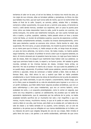97
teníamos el calor en la cara, el sol en los labios, la música nos movía los pies, yo
me cogía de sus cinturas, ellas se tornaban pálidas y pensativas, la Silvia me dijo
que bailaba muy bien, que por qué nunca salía de noche, que en la noche brillan los
bailes al final de la calle. Suspiró, se sonreía, pálido, estaba feliz y olvidado,
comenzó a silbar suavemente, me puse de pie y caminé unos pasos, el teniente se
movió y salió dando trancos, sonaban sus espolines, abrí un poco la puerta para
mirar cómo sus botas descendían hacia la calle, junté la puerta con avaricia, me
sentía tranquilo, me sentía casi totalmente tranquilo, por ese cuarto húmedo que
olía a cuadra, a gritos, quejidos, cadenas, había pasado ahora un leve y acuoso
rumor de fiesta, un revolar de anhelados suspiros, susurros de esperanza y anhelo.
Bobi estaba completamente sentado, cruzados los brazos desmayadamente, como
listo para desliarlos cuando se acercara otra cintura. ¡Sería bonita la vida!, dijo
suspirando. Me miró serio, un poco amodorrado, me mostró la pierna herida, la alzó
en su mano para que la mirara, sí, había sangre en ella, un largo trazo de sangre,
un poco de tierra adherida, me torné a mirar. De todos modos, no habría podido
seguir bailando, me explicó. El profesor le envió a decir que no siguiera bailando, es
decir, él mismo atravesó por el pasadizo hacia las luces y le rogó que fuera hasta la
sala de clases, Bobi me aseguró que realmente ésas habían sido sus palabras. Le
rogó que caminara hasta la sala, lo esperó y se fueron juntos. Ahí estaba la gente
reunida, sentada en las mismas bancas de clases, miraban hacia arriba, se
aburrían. Por eso el profesor lo habría ido a buscar. Vio que subía los peldaños y él
se quedó abajo, esperando. El profesor habló pocas palabras, parecía embarazado,
enfermo o apurado. Antes de comenzar a hablar señaló a Bobi. Este es Bobi, el
famoso Bobi, dijo. Alzó ahora la voz y explicó que Bobi se había prestado
amablemente a reunir fondos para las obras de beneficencia de la junta de adelanto
escolar, que había solicitado, lo que era original y sorprendente, desde luego, que
se le rifara, pues se despedía de su vida de estudiante para ingresar a un circo o a
un jardín zoológico, que Bobi debía hacer algunas pruebas acrobáticas, que era un
poco saltimbanqui y otro poco malabarista, que era un eximio bailarín, como
acababan de verlo, y un exquisito prestidigitador, como lo verían en seguida, que
como era muy despierto y apenas un adolescente, las pruebas que no sabía las
aprendería rápidamente, que él, asesorado por las señoras de la junta, no había
aceptado tamaño sacrificio de un muchacho tan solo y tan magnífico y que era
menos, mucho menos, muchísimo menos, lo que se le pedía en estos momentos.
Llamó a Bobi en voz alta, casi furioso, pero Bobi ya no estaba ahí, se había ido a la
sala de clases y se había sentado en su pupitre, como siempre, con un aire de
abandono y de pereza que se reflejaba en sus manos desfallecidas en la falda y en
su máscara de perro que colgaba lánguida de una de sus orejas. Bobi miraba el
patio lleno de luces y de gentes y se sentía acobardado, admirado de que cinco
 