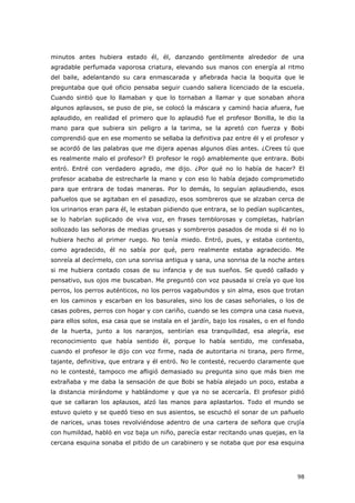 98
minutos antes hubiera estado él, él, danzando gentilmente alrededor de una
agradable perfumada vaporosa criatura, elevando sus manos con energía al ritmo
del baile, adelantando su cara enmascarada y afiebrada hacia la boquita que le
preguntaba que qué oficio pensaba seguir cuando saliera licenciado de la escuela.
Cuando sintió que lo llamaban y que lo tornaban a llamar y que sonaban ahora
algunos aplausos, se puso de pie, se colocó la máscara y caminó hacia afuera, fue
aplaudido, en realidad el primero que lo aplaudió fue el profesor Bonilla, le dio la
mano para que subiera sin peligro a la tarima, se la apretó con fuerza y Bobi
comprendió que en ese momento se sellaba la definitiva paz entre él y el profesor y
se acordó de las palabras que me dijera apenas algunos días antes. ¿Crees tú que
es realmente malo el profesor? El profesor le rogó amablemente que entrara. Bobi
entró. Entré con verdadero agrado, me dijo. ¿Por qué no lo había de hacer? El
profesor acababa de estrecharle la mano y con eso lo había dejado comprometido
para que entrara de todas maneras. Por lo demás, lo seguían aplaudiendo, esos
pañuelos que se agitaban en el pasadizo, esos sombreros que se alzaban cerca de
los urinarios eran para él, le estaban pidiendo que entrara, se lo pedían suplicantes,
se lo habrían suplicado de viva voz, en frases temblorosas y completas, habrían
sollozado las señoras de medias gruesas y sombreros pasados de moda si él no lo
hubiera hecho al primer ruego. No tenía miedo. Entró, pues, y estaba contento,
como agradecido, él no sabía por qué, pero realmente estaba agradecido. Me
sonreía al decírmelo, con una sonrisa antigua y sana, una sonrisa de la noche antes
si me hubiera contado cosas de su infancia y de sus sueños. Se quedó callado y
pensativo, sus ojos me buscaban. Me preguntó con voz pausada si creía yo que los
perros, los perros auténticos, no los perros vagabundos y sin alma, esos que trotan
en los caminos y escarban en los basurales, sino los de casas señoriales, o los de
casas pobres, perros con hogar y con cariño, cuando se les compra una casa nueva,
para ellos solos, esa casa que se instala en el jardín, bajo los rosales, o en el fondo
de la huerta, junto a los naranjos, sentirían esa tranquilidad, esa alegría, ese
reconocimiento que había sentido él, porque lo había sentido, me confesaba,
cuando el profesor le dijo con voz firme, nada de autoritaria ni tirana, pero firme,
tajante, definitiva, que entrara y él entró. No le contesté, recuerdo claramente que
no le contesté, tampoco me afligió demasiado su pregunta sino que más bien me
extrañaba y me daba la sensación de que Bobi se había alejado un poco, estaba a
la distancia mirándome y hablándome y que ya no se acercaría. El profesor pidió
que se callaran los aplausos, alzó las manos para aplastarlos. Todo el mundo se
estuvo quieto y se quedó tieso en sus asientos, se escuchó el sonar de un pañuelo
de narices, unas toses revolviéndose adentro de una cartera de señora que crujía
con humildad, habló en voz baja un niño, parecía estar recitando unas quejas, en la
cercana esquina sonaba el pitido de un carabinero y se notaba que por esa esquina
 