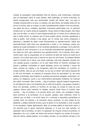 99
ruidosa se escapaban imperceptibles hilos de silencio, pies misteriosos, vehículos
que se deslizaban sobre el suelo blando. Bobi esperaba, se sentía incómodo, se
sentía avergonzado más que sorprendido mirado por tantos ojos. Los ojos lo
miraban directamente a la cara, no odiaba a los ojos ahora, ahí estaba entero él, de
pie en la vitrina, todo su cuerpo, lo veían completamente, podían mirar sus piernas,
sus patas de perro, cuidadas, peinadas, levemente perfumadas con un perfume
silvestre por su madre antes de despedirlo. Pocas veces lo había besado. Esa había
sido una de ellas. Le echó un beso desparramado por el hocico de la máscara que
ella le había hecho, la máscara que él tenía puesta ahora, mirando agradecido a
toda la gente. Casi amaba a esa gente, por lo menos esa noche empezaría a
adorarlas y deseaba de algún modo demostrarles su agradecimiento. Sabía que
particularmente nada tenía que agradecerle a nadie y, sin embargo, sentía una
especie de culpa anticipada si no se mostraba agradecido y pensaba, me lo advirtió,
que quizás él sería rencoroso si no se mostraba sobradamente agradecido y si no
era capaz de sufrir para demostrar ese agradecimiento. Por lo demás, tenía calor,
mucho calor, casi se angustiaba, en un momento se llevó las manos al cuello de la
camisa y se lo abrió para que le entrara un poco de aire fresco. El profesor Bonilla
cogió el cuchillo de la mesa, una mesa cuadrada, más bien pequeña, forrada con
una carpeta gruesa y granate y en la cual había flores en floreros, bandejas con
dulces y galletas, chocolates en papel plateado, jarros con bebidas y trozos de
hielo, ramitos de violetas y de margaritas sobre las servilletas. Un cuchillo, un
simple cuchillo. ¿No era eso una fiesta, no era eso un baile? ¿No habría después de
la rifa una kermesse, no treparía la orquesta entre las guirnaldas? Sí, las luces
estaban encendidas, pero todavía la orquesta permanecía apagada, enterrados, sin
gracia, sin elegancia, junto a sus instrumentos demasiado brillantes, los músicos
del orfeón municipal. Este cuchillo..., dijo el profesor. Alguien bostezó largamente,
se entreabrieron dos o tres bostezos por la orilla de la gente, una guagua empezó a
llorar con denuedo, vociferó un hombre en voz baja, se rompió el ruido de unos
zapatos, afuera pasó trotando un caballo, parecía trotar hacia el cuchillo. Este
cuchillo…, dijo el profesor y se sonreía ahora con miedo, con verdadero miedo,
dará comienzo a la kermesse, no se asusten ustedes, sean valientes, miren lo
valiente que es Bobi, y se tornó hacia él y comenzó a aplaudirlo poniéndose el
cuchillo entre los dientes y al momento estuvo gritando, se echó abajo de los
peldaños y estaba chillando furioso, pero la gente no se levantaba y huía, la gente
no se asustaba, estaba aplaudiendo, Bobi se tornaba pálido al decírmelo ahora y
me advertía que la gente realmente aplaudía, y, lo que era más extraño, no
aplaudían sólo al profesor, es decir no aplaudían de ninguna manera al profesor, lo
aplaudían a él, a él, a Bobi, ahí dentro del armario. Respiró con ansias. El armario,
todo de vidrios, estaba abierto, no lo habían cerrado, no me habrían cerrado si me
 