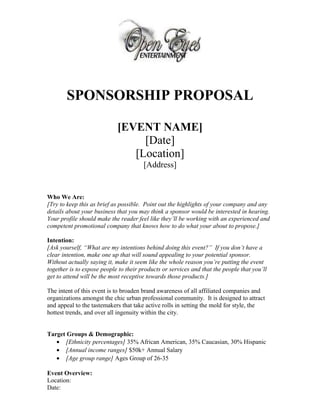 SPONSORSHIP PROPOSAL
[EVENT NAME]
[Date]
[Location]
[Address]
Who We Are:
[Try to keep this as brief as possible. Point out the highlights of your company and any
details about your business that you may think a sponsor would be interested in hearing.
Your profile should make the reader feel like they’ll be working with an experienced and
competent promotional company that knows how to do what your about to propose.]
Intention:
[Ask yourself, “What are my intentions behind doing this event?” If you don’t have a
clear intention, make one up that will sound appealing to your potential sponsor.
Without actually saying it, make it seem like the whole reason you’re putting the event
together is to expose people to their products or services and that the people that you’ll
get to attend will be the most receptive towards those products.]
The intent of this event is to broaden brand awareness of all affiliated companies and
organizations amongst the chic urban professional community. It is designed to attract
and appeal to the tastemakers that take active rolls in setting the mold for style, the
hottest trends, and over all ingenuity within the city.
Target Groups & Demographic:
• [Ethnicity percentages] 35% African American, 35% Caucasian, 30% Hispanic
• [Annual income ranges] $50k+ Annual Salary
• [Age group range] Ages Group of 26-35
Event Overview:
Location:
Date:
 