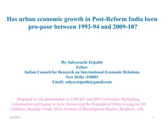 Has urban economic growth in Post-Reform India been
pro-poor between 1993-94 and 2009-10?
Dr. Sabyasachi Tripathi
Fellow
Indian Council for Research on International Economic Relations
New Delhi -110003
Email: sabya.tripathi@gmail.com
6/6/2014 1
Prepared for the presentation in UNICEF and IDS Conference: Rethinking
Urbanisation and Equity in Asia: Harnessing the Potential of Urban Living for All
Children, Monday 9 June 2014, Institute of Development Studies, Brighton , UK.
 
