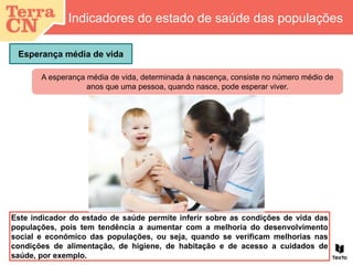 Este indicador do estado de saúde permite inferir sobre as condições de vida das
populações, pois tem tendência a aumentar com a melhoria do desenvolvimento
social e económico das populações, ou seja, quando se verificam melhorias nas
condições de alimentação, de higiene, de habitação e de acesso a cuidados de
saúde, por exemplo.
A esperança média de vida, determinada à nascença, consiste no número médio de
anos que uma pessoa, quando nasce, pode esperar viver.
Esperança média de vida
Indicadores do estado de saúde das populações
 
