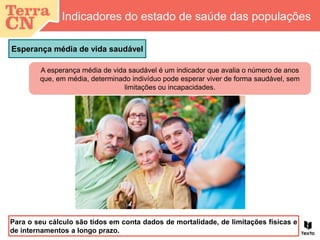 Esperança média de vida saudável
Indicadores do estado de saúde das populações
Para o seu cálculo são tidos em conta dados de mortalidade, de limitações físicas e
de internamentos a longo prazo.
A esperança média de vida saudável é um indicador que avalia o número de anos
que, em média, determinado indivíduo pode esperar viver de forma saudável, sem
limitações ou incapacidades.
 