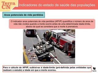 O indicador anos potenciais de vida perdidos (APVP) quantifica o número de anos de
vida não vividos quando a morte ocorre antes de uma determinada idade-limite,
abaixo da qual se considera que a morte é prematura.
Anos potenciais de vida perdidos
Indicadores do estado de saúde das populações
Para o cálculo de APVP, subtrai-se à idade-limite (pré-definida pelas entidades que
realizam o estudo) a idade em que a morte ocorreu.
 