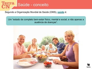 Segundo a Organização Mundial de Saúde (OMS), saúde é:
Saúde - conceito
Um “estado de completo bem-estar físico, mental e social, e não apenas a
ausência de doenças”.
 