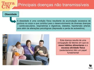 Principais doenças não transmissíveis
Obesidade
A obesidade é uma condição física resultante da acumulação excessiva de
gordura no corpo e que contribui para o desenvolvimento de diversas doenças
– cardiovasculares, respiratórias e digestivas, diabetes, hipertensão arterial,
para além de alterações psicológicas (depressão e perda de autoestima).
Esta doença resulta de uma
conjugação de fatores em que os
maus hábitos alimentares e a
escassa atividade física
(sedentarismo) têm um papel
fundamental
 
