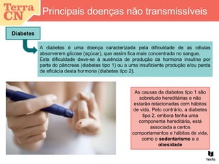 Principais doenças não transmissíveis
Diabetes
A diabetes é uma doença caracterizada pela dificuldade de as células
absorverem glicose (açúcar), que assim fica mais concentrada no sangue.
Esta dificuldade deve-se à ausência de produção da hormona insulina por
parte do pâncreas (diabetes tipo 1) ou a uma insuficiente produção e/ou perda
de eficácia desta hormona (diabetes tipo 2).
As causas da diabetes tipo 1 são
sobretudo hereditárias e não
estarão relacionadas com hábitos
de vida. Pelo contrário, a diabetes
tipo 2, embora tenha uma
componente hereditária, está
associada a certos
comportamentos e hábitos de vida,
como o sedentarismo e a
obesidade
 