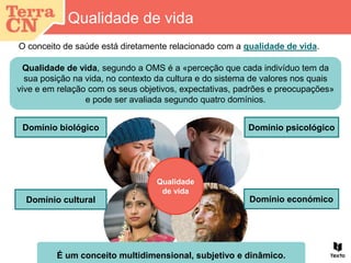 Qualidade de vida
O conceito de saúde está diretamente relacionado com a qualidade de vida.
Qualidade
de vida
Domínio biológico Domínio psicológico
Domínio cultural Domínio económico
É um conceito multidimensional, subjetivo e dinâmico.
Qualidade de vida, segundo a OMS é a «perceção que cada indivíduo tem da
sua posição na vida, no contexto da cultura e do sistema de valores nos quais
vive e em relação com os seus objetivos, expectativas, padrões e preocupações»
e pode ser avaliada segundo quatro domínios.
 