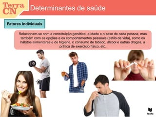 Fatores individuais
Determinantes de saúde
Relacionam-se com a constituição genética, a idade e o sexo de cada pessoa, mas
também com as opções e os comportamentos pessoais (estilo de vida), como os
hábitos alimentares e de higiene, o consumo de tabaco, álcool e outras drogas, a
prática de exercício físico, etc.
 