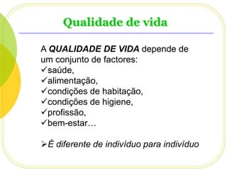 Qualidade de vida
A QUALIDADE DE VIDA depende de
um conjunto de factores:
saúde,
alimentação,
condições de habitação,
condições de higiene,
profissão,
bem-estar…

É diferente de indivíduo para indivíduo

 