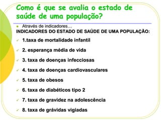 Como é que se avalia o estado de
saúde de uma população?
Através de indicadores…
INDICADORES DO ESTADO DE SAÚDE DE UMA POPULAÇÃO:




1.taxa de mortalidade infantil



2. esperança média de vida



3. taxa de doenças infecciosas



4. taxa de doenças cardiovasculares



5. taxa de obesos



6. taxa de diabéticos tipo 2



7. taxa de gravidez na adolescência



8. taxa de grávidas vigiadas

 