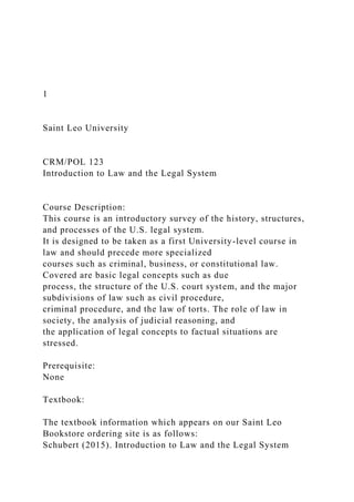 1
Saint Leo University
CRM/POL 123
Introduction to Law and the Legal System
Course Description:
This course is an introductory survey of the history, structures,
and processes of the U.S. legal system.
It is designed to be taken as a first University-level course in
law and should precede more specialized
courses such as criminal, business, or constitutional law.
Covered are basic legal concepts such as due
process, the structure of the U.S. court system, and the major
subdivisions of law such as civil procedure,
criminal procedure, and the law of torts. The role of law in
society, the analysis of judicial reasoning, and
the application of legal concepts to factual situations are
stressed.
Prerequisite:
None
Textbook:
The textbook information which appears on our Saint Leo
Bookstore ordering site is as follows:
Schubert (2015). Introduction to Law and the Legal System
 