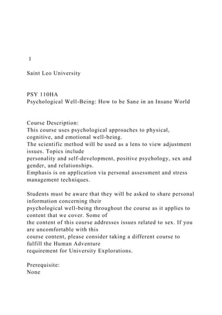 1
Saint Leo University
PSY 110HA
Psychological Well-Being: How to be Sane in an Insane World
Course Description:
This course uses psychological approaches to physical,
cognitive, and emotional well-being.
The scientific method will be used as a lens to view adjustment
issues. Topics include
personality and self-development, positive psychology, sex and
gender, and relationships.
Emphasis is on application via personal assessment and stress
management techniques.
Students must be aware that they will be asked to share personal
information concerning their
psychological well-being throughout the course as it applies to
content that we cover. Some of
the content of this course addresses issues related to sex. If you
are uncomfortable with this
course content, please consider taking a different course to
fulfill the Human Adventure
requirement for University Explorations.
Prerequisite:
None
 