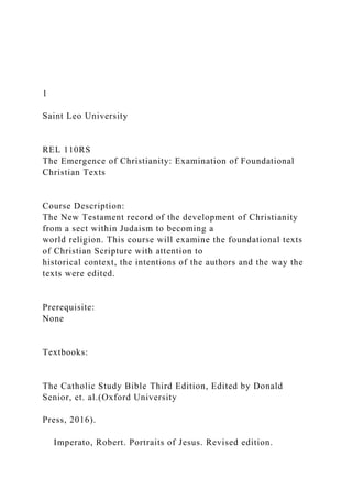1
Saint Leo University
REL 110RS
The Emergence of Christianity: Examination of Foundational
Christian Texts
Course Description:
The New Testament record of the development of Christianity
from a sect within Judaism to becoming a
world religion. This course will examine the foundational texts
of Christian Scripture with attention to
historical context, the intentions of the authors and the way the
texts were edited.
Prerequisite:
None
Textbooks:
The Catholic Study Bible Third Edition, Edited by Donald
Senior, et. al.(Oxford University
Press, 2016).
Imperato, Robert. Portraits of Jesus. Revised edition.
 