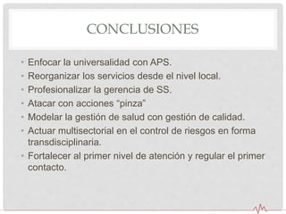 CONCLUSIONES
• Enfocar la universalidad con APS.
• Reorganizar los servicios desde el nivel local.
• Profesionalizar la gerencia de SS.
• Atacar con acciones “pinza”
• Modelar la gestión de salud con gestión de calidad.
• Actuar multisectorial en el control de riesgos en forma
transdisciplinaria.
• Fortalecer al primer nivel de atención y regular el primer
contacto.
 