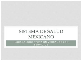 SISTEMA DE SALUD
MEXICANO
HACIA LA COBERTURA UNIVERSAL DE LOS
SERVICIOS
 