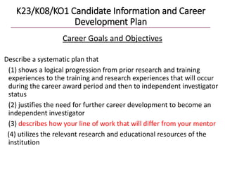 K23/K08/KO1 Candidate Information and Career
Development Plan
Career Goals and Objectives
Describe a systematic plan that
(1) shows a logical progression from prior research and training
experiences to the training and research experiences that will occur
during the career award period and then to independent investigator
status
(2) justifies the need for further career development to become an
independent investigator
(3) describes how your line of work that will differ from your mentor
(4) utilizes the relevant research and educational resources of the
institution
 