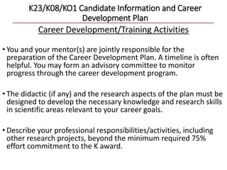 K23/K08/KO1 Candidate Information and Career
Development Plan
Career Development/Training Activities
• You and your mentor(s) are jointly responsible for the
preparation of the Career Development Plan. A timeline is often
helpful. You may form an advisory committee to monitor
progress through the career development program.
• The didactic (if any) and the research aspects of the plan must be
designed to develop the necessary knowledge and research skills
in scientific areas relevant to your career goals.
• Describe your professional responsibilities/activities, including
other research projects, beyond the minimum required 75%
effort commitment to the K award.
 
