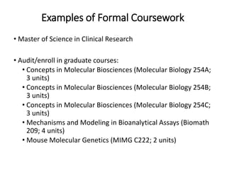 Examples of Formal Coursework
• Master of Science in Clinical Research
• Audit/enroll in graduate courses:
• Concepts in Molecular Biosciences (Molecular Biology 254A;
3 units)
• Concepts in Molecular Biosciences (Molecular Biology 254B;
3 units)
• Concepts in Molecular Biosciences (Molecular Biology 254C;
3 units)
• Mechanisms and Modeling in Bioanalytical Assays (Biomath
209; 4 units)
• Mouse Molecular Genetics (MIMG C222; 2 units)
 