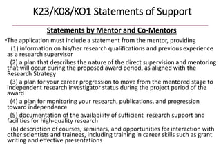 K23/K08/KO1 Statements of Support
Statements by Mentor and Co-Mentors
•The application must include a statement from the mentor, providing
(1) information on his/her research qualifications and previous experience
as a research supervisor
(2) a plan that describes the nature of the direct supervision and mentoring
that will occur during the proposed award period, as aligned with the
Research Strategy
(3) a plan for your career progression to move from the mentored stage to
independent research investigator status during the project period of the
award
(4) a plan for monitoring your research, publications, and progression
toward independence
(5) documentation of the availability of sufficient research support and
facilities for high-quality research
(6) description of courses, seminars, and opportunities for interaction with
other scientists and trainees, including training in career skills such as grant
writing and effective presentations
 