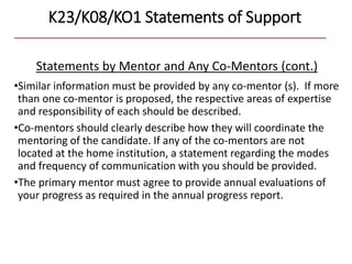 K23/K08/KO1 Statements of Support
Statements by Mentor and Any Co-Mentors (cont.)
•Similar information must be provided by any co-mentor (s). If more
than one co-mentor is proposed, the respective areas of expertise
and responsibility of each should be described.
•Co-mentors should clearly describe how they will coordinate the
mentoring of the candidate. If any of the co-mentors are not
located at the home institution, a statement regarding the modes
and frequency of communication with you should be provided.
•The primary mentor must agree to provide annual evaluations of
your progress as required in the annual progress report.
 