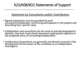 K23/K08/KO1 Statements of Support
Statement by Consultants and/or Contributors
• Signed statements must be provided by each
consultant/collaborator, confirming participation in the project and
describing their specific roles.
• Collaborators and consultants do not need to provide biographical
sketches, but each must clearly document appropriate expertise in
the proposed areas of consulting/collaboration.
• Collaborators/consultants are generally not directly involved in the
development of the career of the candidate as an independent
investigator.
 