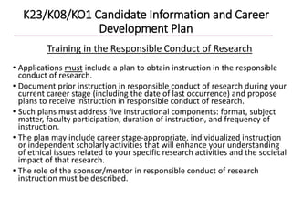 K23/K08/KO1 Candidate Information and Career
Development Plan
Training in the Responsible Conduct of Research
• Applications must include a plan to obtain instruction in the responsible
conduct of research.
• Document prior instruction in responsible conduct of research during your
current career stage (including the date of last occurrence) and propose
plans to receive instruction in responsible conduct of research.
• Such plans must address five instructional components: format, subject
matter, faculty participation, duration of instruction, and frequency of
instruction.
• The plan may include career stage-appropriate, individualized instruction
or independent scholarly activities that will enhance your understanding
of ethical issues related to your specific research activities and the societal
impact of that research.
• The role of the sponsor/mentor in responsible conduct of research
instruction must be described.
 