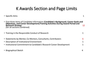 K Awards Section and Page Limits
• Specific Aims 1
• First three items of Candidate Information (Candidate's Background, Career Goals and
Objectives, and Career Development/Training Activities During Award Period and
Research Strategy 12
(for all sections combined)
• Training in the Responsible Conduct of Research 1
• Statements by Mentor, Co-Mentors, Consultants, Contributors 6
• Description of Institutional Environment 1
• Institutional Commitment to Candidate’s Research Career Development 1
• Biographical Sketch 4
 