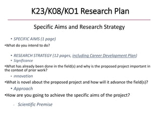 K23/K08/KO1 Research Plan
Specific Aims and Research Strategy
• SPECIFIC AIMS (1 page)
•What do you intend to do?
• RESEARCH STRATEGY (12 pages, including Career Development Plan)
• Significance
•What has already been done in the field(s) and why is the proposed project important in
the context of prior work?
• Innovation
•What is novel about the proposed project and how will it advance the field(s)?
• Approach
•How are you going to achieve the specific aims of the project?
- Scientific Premise
 