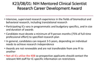K23/08/01: NIH Mentored Clinical Scientist
Research Career Development Award
• Intensive, supervised research experience in the fields of biomedical and
behavioral research, including translational research
• Participating ICs vary in programmatic and budgetary specifics, and in size
and duration of awards
• Candidate must devote a minimum of 9 person months (75% of full-time
professional effort) to specified research plan
• In general, candidates can request 3-5 years, depending on individual
needs to achieve research independence
• Awards are not renewable and are not transferable from one PI to
another
• Not all ICs utilize the K08 so prospective applicants should contact the
relevant NIH staff for IC-specific information on restrictions
 