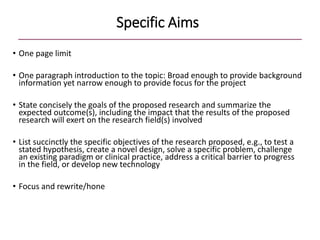 Specific Aims
• One page limit
• One paragraph introduction to the topic: Broad enough to provide background
information yet narrow enough to provide focus for the project
• State concisely the goals of the proposed research and summarize the
expected outcome(s), including the impact that the results of the proposed
research will exert on the research field(s) involved
• List succinctly the specific objectives of the research proposed, e.g., to test a
stated hypothesis, create a novel design, solve a specific problem, challenge
an existing paradigm or clinical practice, address a critical barrier to progress
in the field, or develop new technology
• Focus and rewrite/hone
 