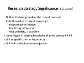 Research Strategy Significance (1-2 pages)
• Outline the background for the current proposal
• Critically evaluate current knowledge
• Supporting information
• Conflicting information
• Your own data, if available
• Identify gaps in existing knowledge that the project will fill
• Link to specific aims or hypotheses
• Link to broader, long-term objectives
 