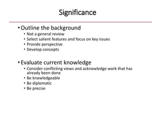Significance
•Outline the background
• Not a general review
• Select salient features and focus on key issues
• Provide perspective
• Develop concepts
•Evaluate current knowledge
• Consider conflicting views and acknowledge work that has
already been done
• Be knowledgeable
• Be diplomatic
• Be precise
 