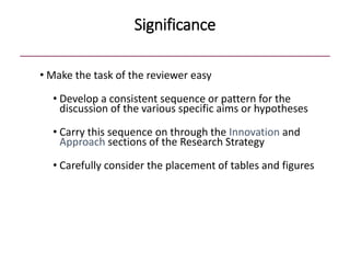 Significance
• Make the task of the reviewer easy
• Develop a consistent sequence or pattern for the
discussion of the various specific aims or hypotheses
• Carry this sequence on through the Innovation and
Approach sections of the Research Strategy
• Carefully consider the placement of tables and figures
 
