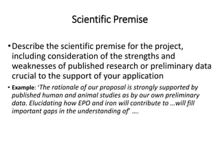Scientific Premise
•Describe the scientific premise for the project,
including consideration of the strengths and
weaknesses of published research or preliminary data
crucial to the support of your application
• Example: ‘The rationale of our proposal is strongly supported by
published human and animal studies as by our own preliminary
data. Elucidating how EPO and iron will contribute to …will fill
important gaps in the understanding of’ ….
 