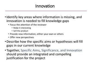 Innovation
•Identify key areas where information is missing, and
innovation is needed to fill knowledge gaps
• Focus the attention of the reviewer
• Make it interesting
• Sell the product
• Provide new information, either your own or others
• Offer new perspectives
•Describe how the specific aims or hypotheses will fill
gaps in our current knowledge
•Together, Specific Aims, Significance, and Innovation
should provide an integrated and compelling
justification for the project
 
