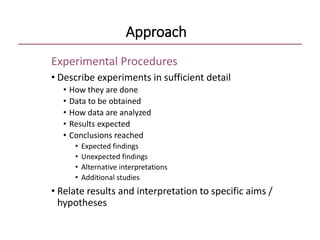Approach
Experimental Procedures
• Describe experiments in sufficient detail
• How they are done
• Data to be obtained
• How data are analyzed
• Results expected
• Conclusions reached
• Expected findings
• Unexpected findings
• Alternative interpretations
• Additional studies
• Relate results and interpretation to specific aims /
hypotheses
 