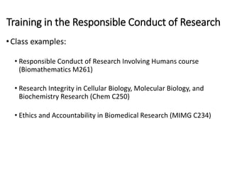 Training in the Responsible Conduct of Research
•Class examples:
• Responsible Conduct of Research Involving Humans course
(Biomathematics M261)
• Research Integrity in Cellular Biology, Molecular Biology, and
Biochemistry Research (Chem C250)
• Ethics and Accountability in Biomedical Research (MIMG C234)
 