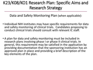 K23/K08/KO1 Research Plan: Specific Aims and
Research Strategy
Data and Safety Monitoring Plan (when applicable):
• Individual NIH institutes may have specific requirements for data
and safety monitoring of clinical trials. Candidates proposing to
conduct clinical trials should consult with relevant IC staff.
• A plan for data and safety monitoring must be included in
research plans involving phase I or phase II clinical trials. In
general, this requirement may be satisfied in the application by
providing documentation that the sponsoring institution has an
approved plan in place and providing a brief description of the
key elements of the plan.
 