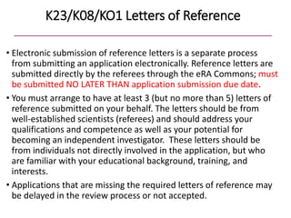 K23/K08/KO1 Letters of Reference
• Electronic submission of reference letters is a separate process
from submitting an application electronically. Reference letters are
submitted directly by the referees through the eRA Commons; must
be submitted NO LATER THAN application submission due date.
• You must arrange to have at least 3 (but no more than 5) letters of
reference submitted on your behalf. The letters should be from
well-established scientists (referees) and should address your
qualifications and competence as well as your potential for
becoming an independent investigator. These letters should be
from individuals not directly involved in the application, but who
are familiar with your educational background, training, and
interests.
• Applications that are missing the required letters of reference may
be delayed in the review process or not accepted.
 