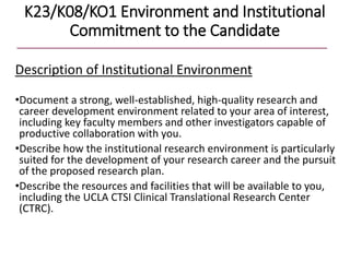 K23/K08/KO1 Environment and Institutional
Commitment to the Candidate
Description of Institutional Environment
•Document a strong, well-established, high-quality research and
career development environment related to your area of interest,
including key faculty members and other investigators capable of
productive collaboration with you.
•Describe how the institutional research environment is particularly
suited for the development of your research career and the pursuit
of the proposed research plan.
•Describe the resources and facilities that will be available to you,
including the UCLA CTSI Clinical Translational Research Center
(CTRC).
 