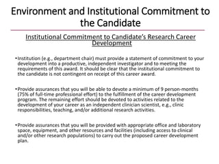 Environment and Institutional Commitment to
the Candidate
Institutional Commitment to Candidate’s Research Career
Development
•Institution (e.g., department chair) must provide a statement of commitment to your
development into a productive, independent investigator and to meeting the
requirements of this award. It should be clear that the institutional commitment to
the candidate is not contingent on receipt of this career award.
•Provide assurances that you will be able to devote a minimum of 9 person-months
(75% of full-time professional effort) to the fulfillment of the career development
program. The remaining effort should be devoted to activities related to the
development of your career as an independent clinician scientist, e.g., clinic
responsibilities, teaching, and/or additional research activities.
•Provide assurances that you will be provided with appropriate office and laboratory
space, equipment, and other resources and facilities (including access to clinical
and/or other research populations) to carry out the proposed career development
plan.
 