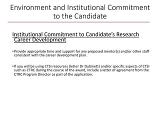 Environment and Institutional Commitment
to the Candidate
Institutional Commitment to Candidate’s Research
Career Development
•Provide appropriate time and support for any proposed mentor(s) and/or other staff
consistent with the career development plan.
•If you will be using CTSI resources (letter Dr Dubinett) and/or specific aspects of CTSI
such as CTRC during the course of the award, include a letter of agreement from the
CTRC Program Director as part of the application.
 