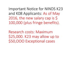 Important Notice for NINDS K23
and K08 Applicants: As of May
2016, the new salary cap is $
100,000 (plus fringe benefits).
Research costs: Maximum
$25,000. K23 may allow up to
$50,OOO Exceptional cases
 